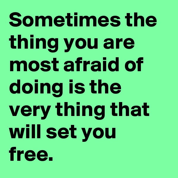 Sometimes the thing you are most afraid of doing is the very thing that will set you free.