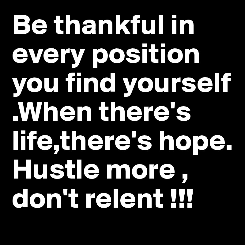 Be thankful in every position you find yourself .When there's life,there's hope. Hustle more , don't relent !!!