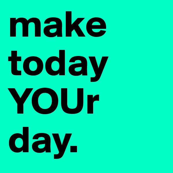 make today YOUr day. 