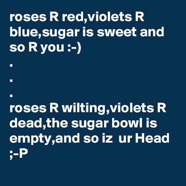 roses R red,violets R blue,sugar is sweet and so R you :-)
.
.
.
roses R wilting,violets R dead,the sugar bowl is empty,and so iz  ur Head ;-P  
     