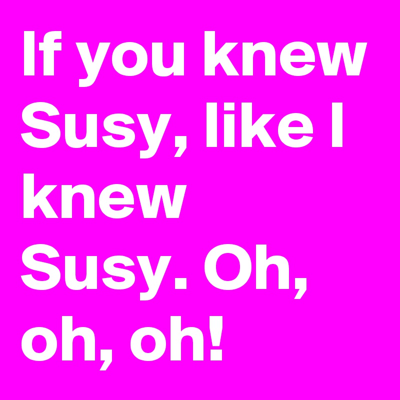 If you knew Susy, like I knew Susy. Oh, oh, oh!