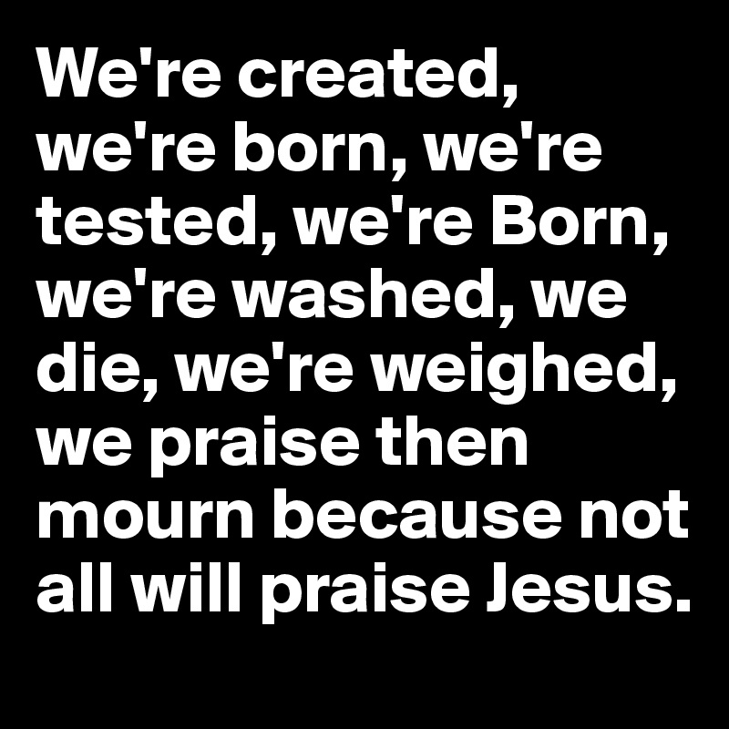 We're created, we're born, we're tested, we're Born, we're washed, we die, we're weighed,  we praise then mourn because not all will praise Jesus.