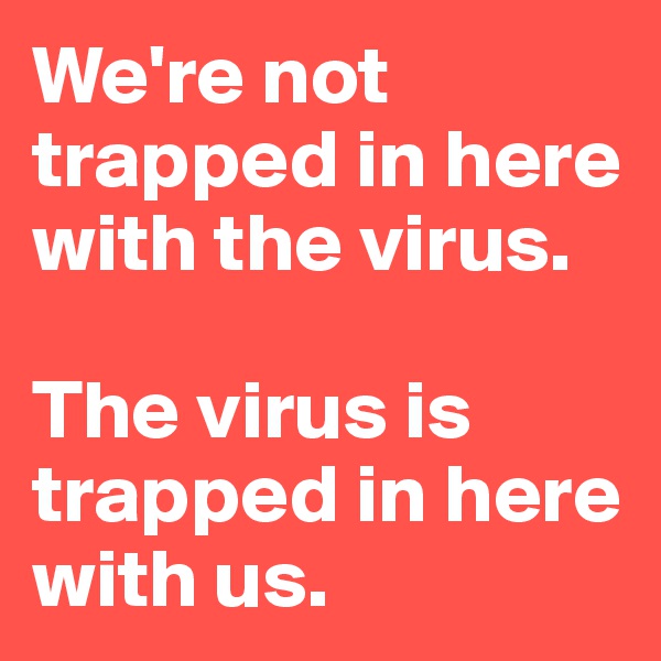 We're not trapped in here with the virus.

The virus is trapped in here with us.
