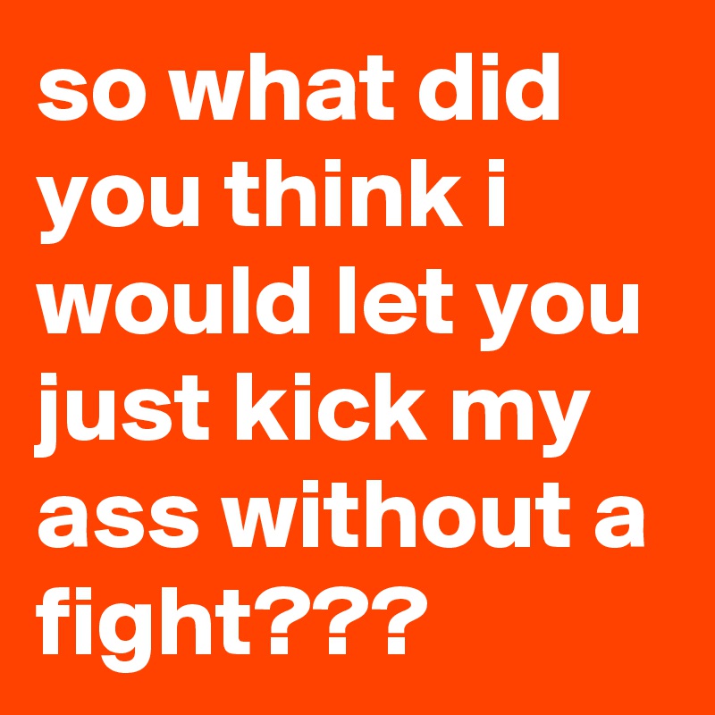 so what did you think i would let you just kick my ass without a fight???