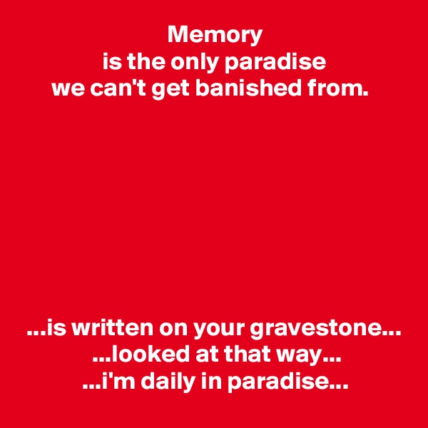                              Memory
                is the only paradise
      we can't get banished from.








 ...is written on your gravestone...
              ...looked at that way...
            ...i'm daily in paradise...