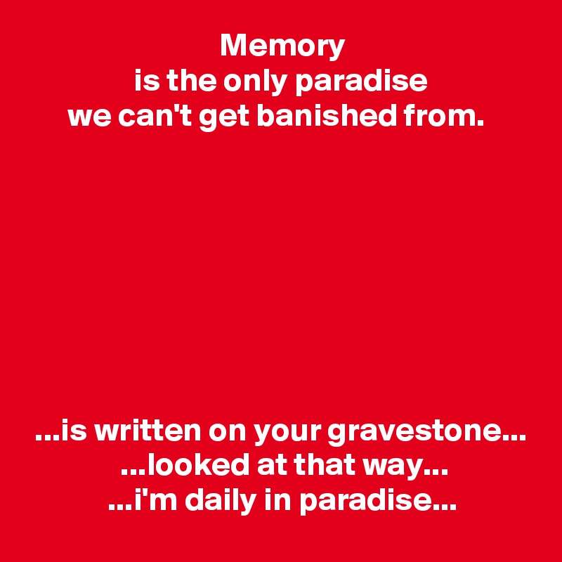                              Memory
                is the only paradise
      we can't get banished from.








 ...is written on your gravestone...
              ...looked at that way...
            ...i'm daily in paradise...