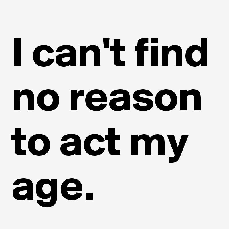 I can't find no reason to act my age. 