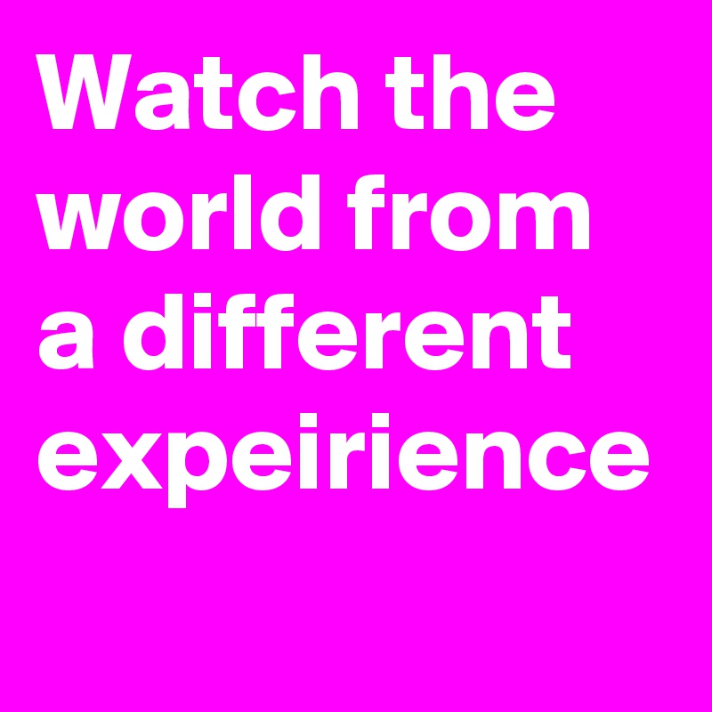 Watch the world from a different expeirience
