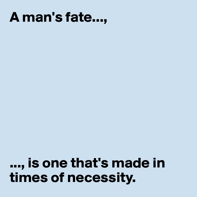 A man's fate...,









..., is one that's made in times of necessity. 