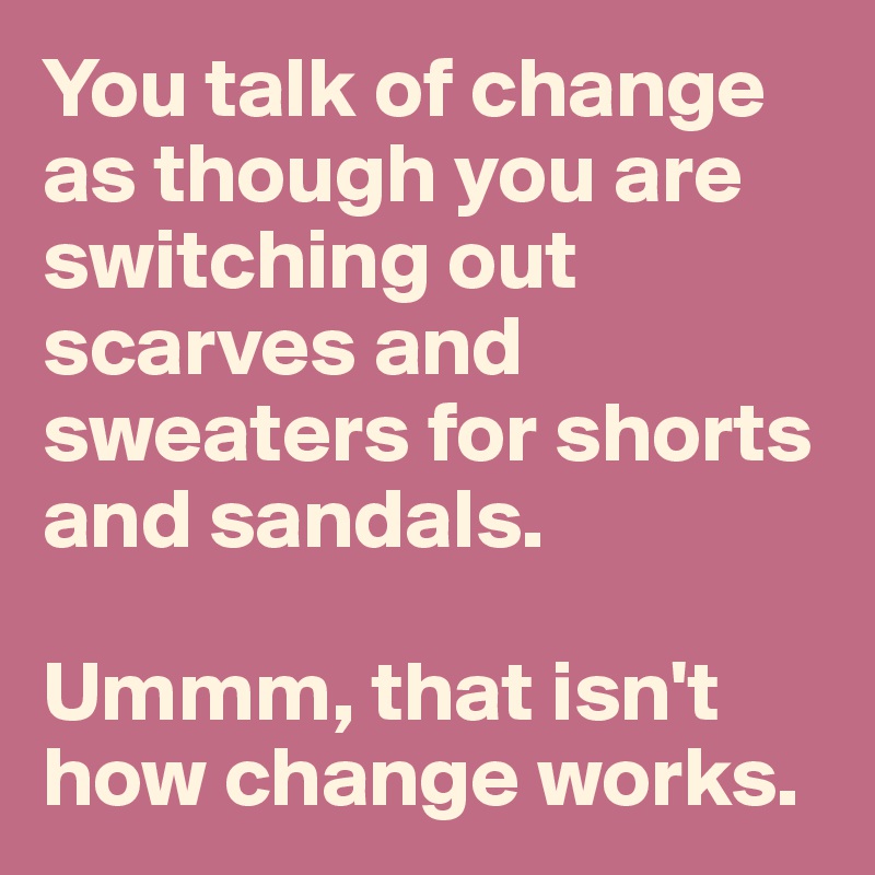 You talk of change as though you are switching out scarves and sweaters for shorts and sandals. 

Ummm, that isn't how change works. 