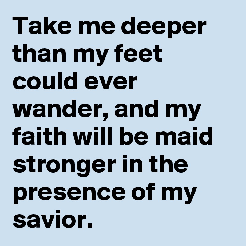 Take me deeper than my feet could ever wander, and my faith will be maid stronger in the presence of my savior.