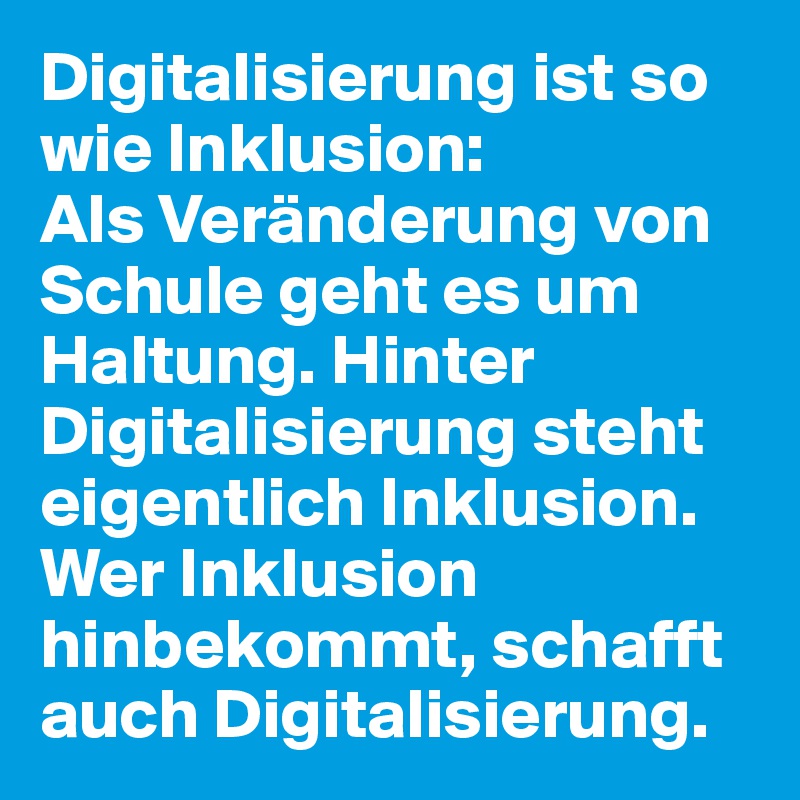 Digitalisierung ist so wie Inklusion:
Als Veränderung von Schule geht es um Haltung. Hinter Digitalisierung steht eigentlich Inklusion. Wer Inklusion hinbekommt, schafft auch Digitalisierung.