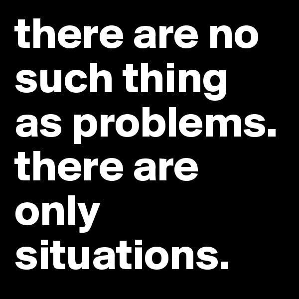 there are no such thing as problems. there are only situations. 