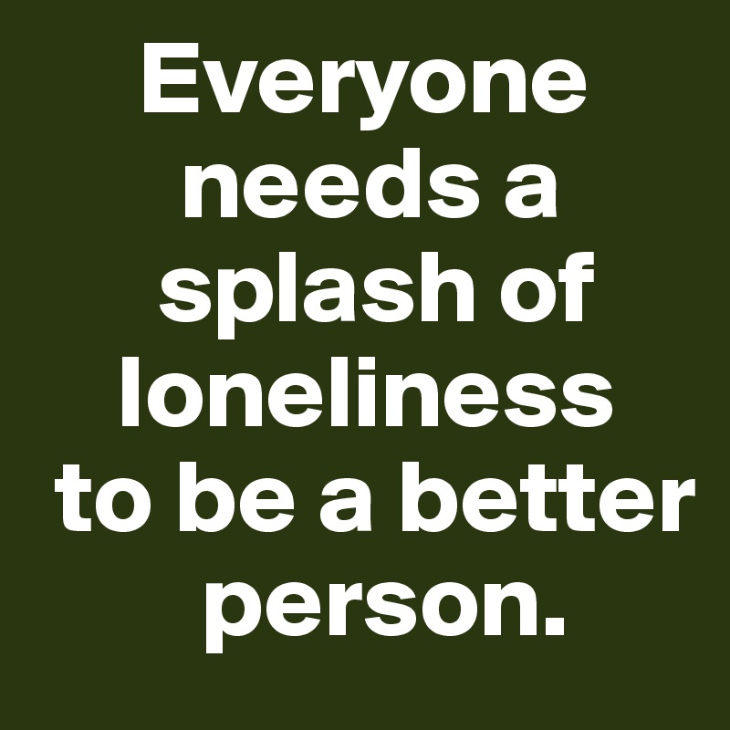      Everyone    
       needs a    
      splash of     
    loneliness 
 to be a better   
        person. 
