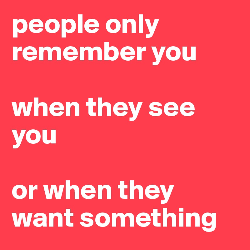 people only remember you 

when they see you

or when they want something