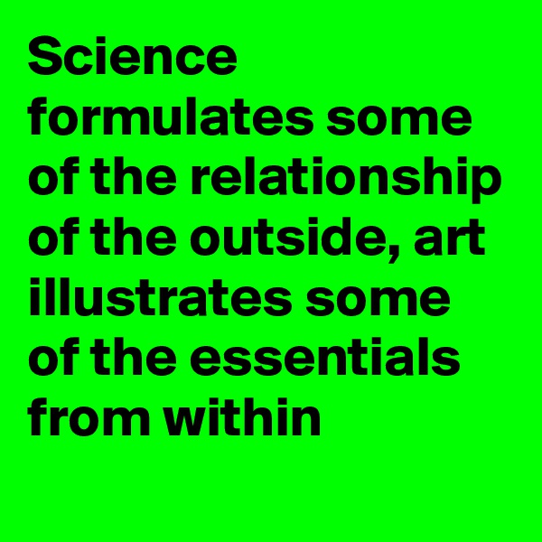 Science formulates some of the relationship of the outside, art illustrates some of the essentials from within