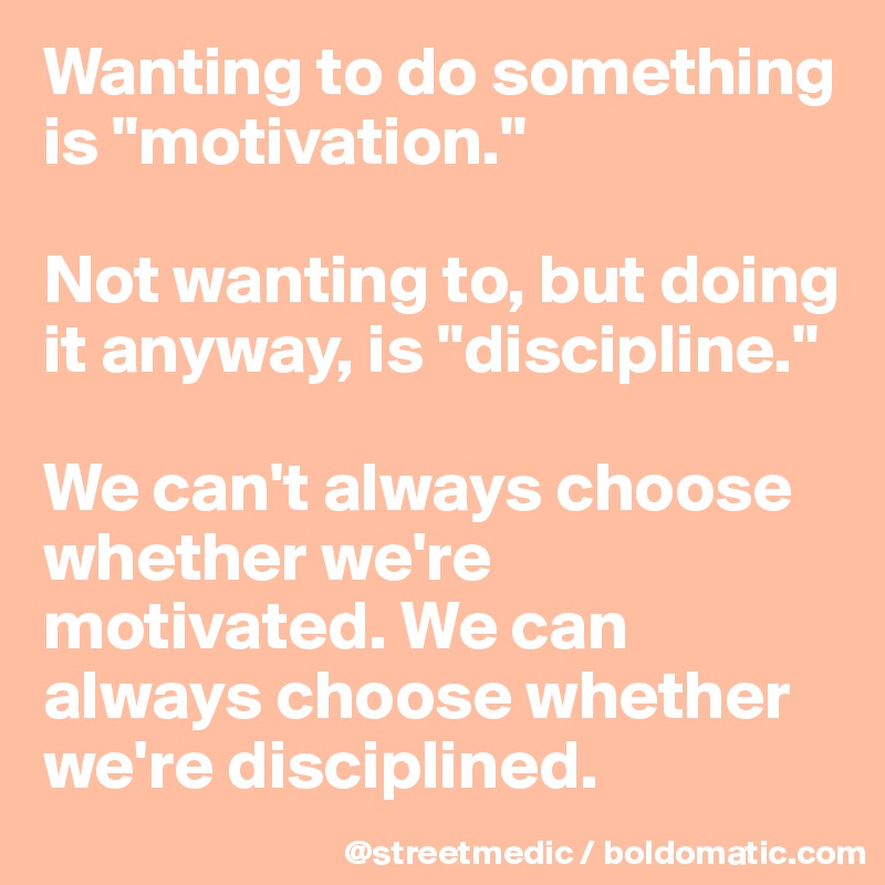 Wanting to do something is "motivation."

Not wanting to, but doing it anyway, is "discipline."

We can't always choose whether we're motivated. We can always choose whether we're disciplined.