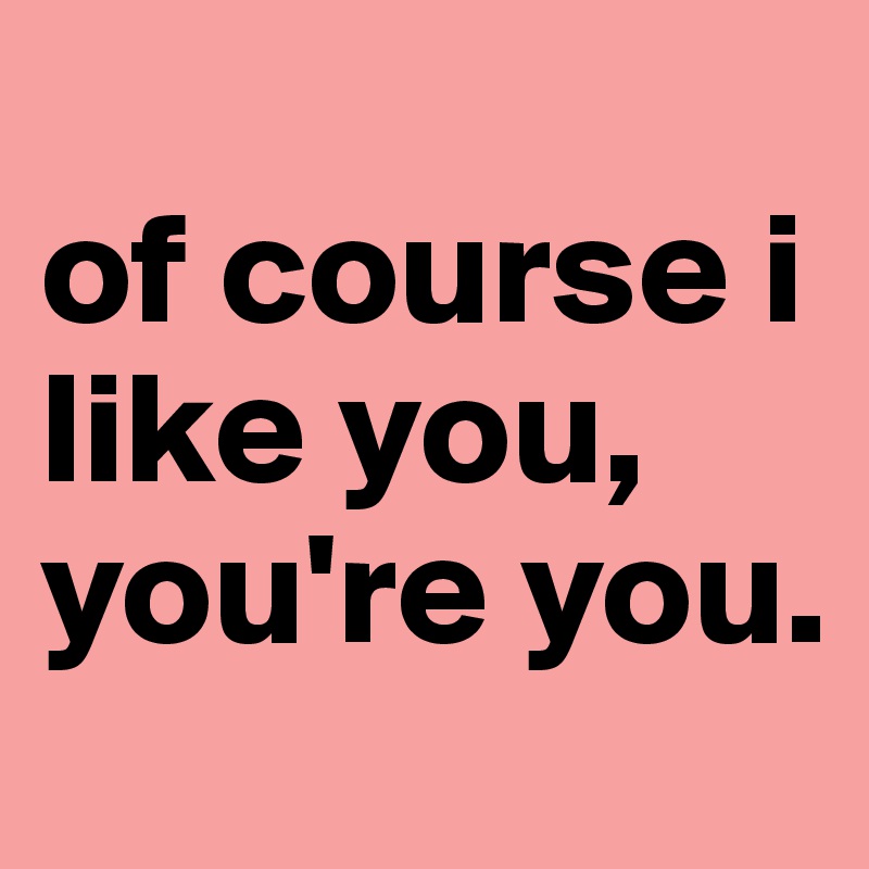 
of course i like you, you're you.