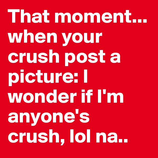 That moment... when your crush post a picture: I wonder if I'm anyone's crush, lol na..