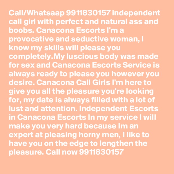Call/Whatsaap 9911830157 independent call girl with perfect and natural ass and boobs. Canacona Escorts I'm a provocative and seductive woman, I know my skills will please you completely.My luscious body was made for sex and Canacona Escorts Service is always ready to please you however you desire. Canacona Call Girls I'm here to give you all the pleasure you're looking for, my date is always filled with a lot of lust and attention. Independent Escorts in Canacona Escorts In my service I will make you very hard because Im an expert at pleasing horny men, I like to have you on the edge to lengthen the pleasure. Call now 9911830157