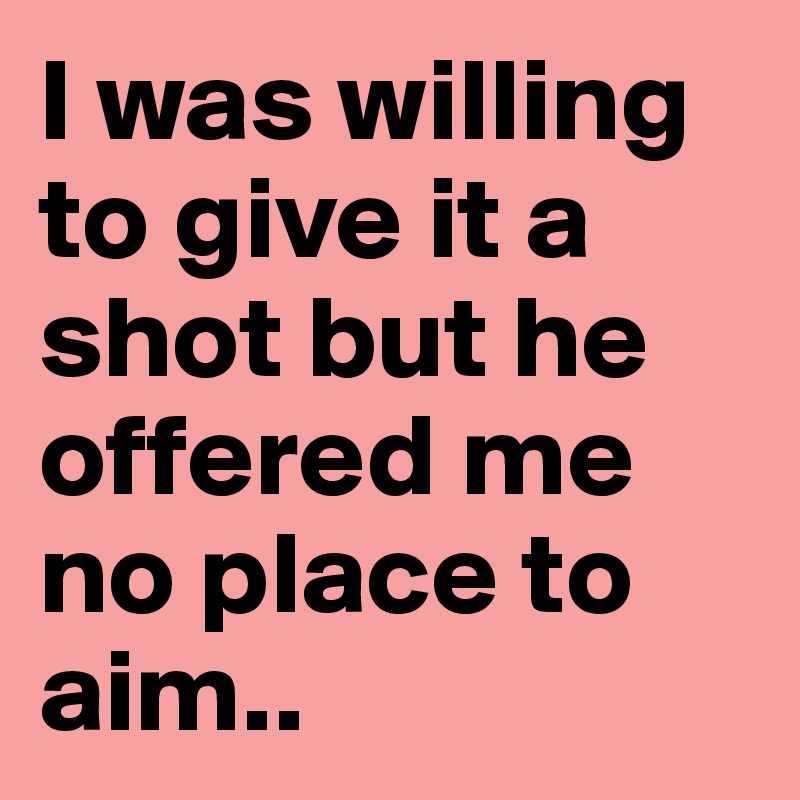 I was willing to give it a shot but he offered me no place to aim.. 