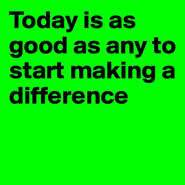 Today is as good as any to start making a difference 

