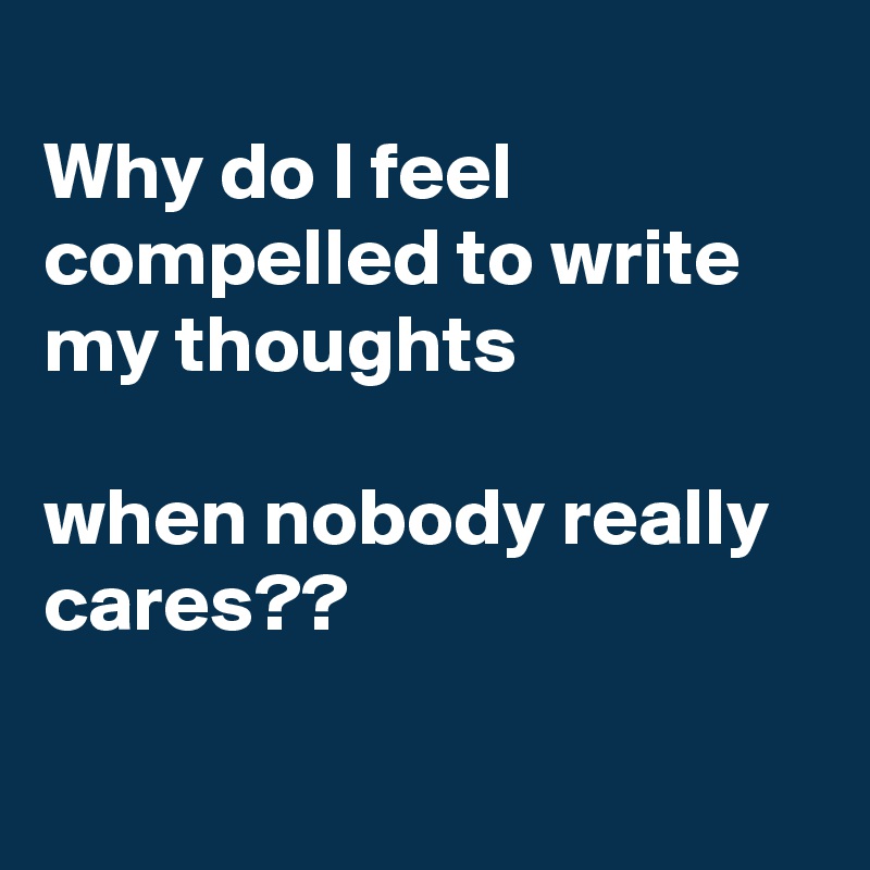 
Why do I feel compelled to write my thoughts 

when nobody really cares??

