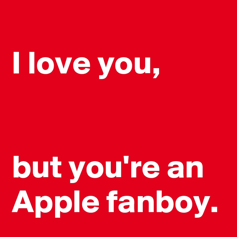 
I love you, 


but you're an Apple fanboy.