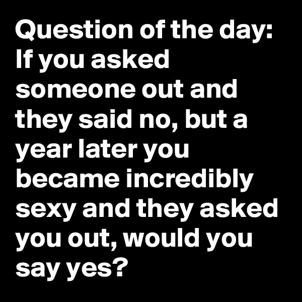 Question of the day: If you asked someone out and they said no, but a year later you became incredibly sexy and they asked you out, would you say yes?