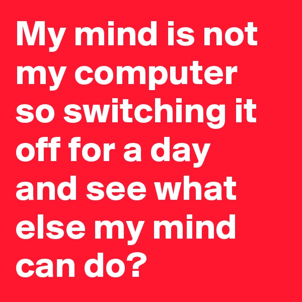 My mind is not my computer so switching it off for a day and see what else my mind can do?