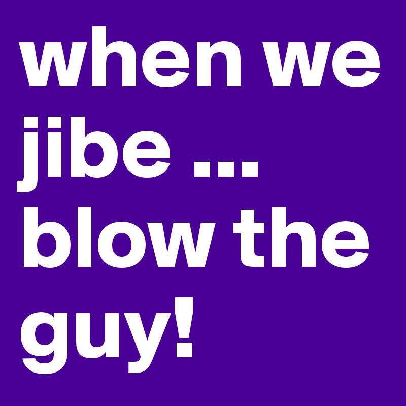 when we jibe ... blow the guy! 