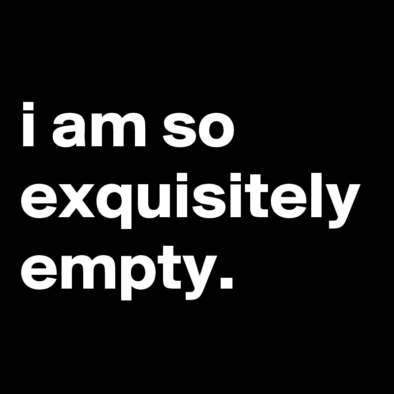 
i am so exquisitely empty.