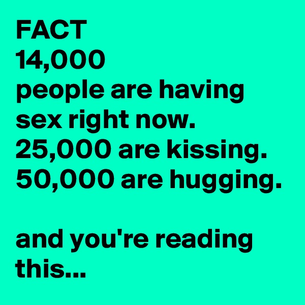 FACT
14,000
people are having sex right now.
25,000 are kissing.
50,000 are hugging.

and you're reading this...
