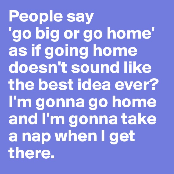 People say 
'go big or go home' as if going home doesn't sound like the best idea ever? I'm gonna go home and I'm gonna take a nap when I get there. 