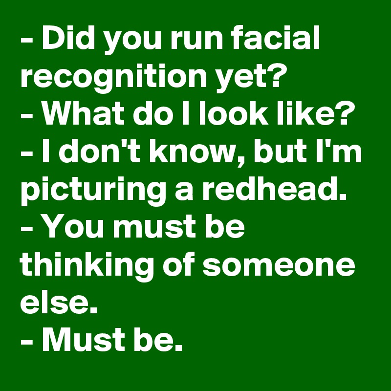 - Did you run facial recognition yet?
- What do I look like?
- I don't know, but I'm picturing a redhead.
- You must be thinking of someone else.
- Must be.
