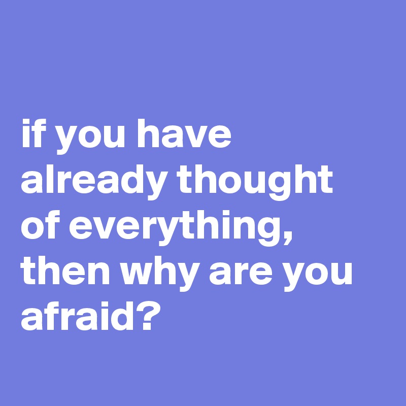 

if you have already thought of everything, then why are you afraid?
