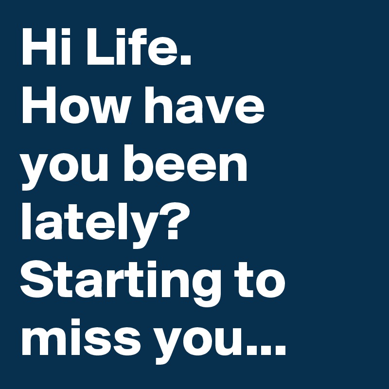 Hi Life. 
How have you been lately? Starting to miss you...