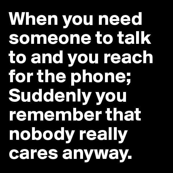 When you need someone to talk to and you reach for the phone; Suddenly you remember that nobody really cares anyway.  