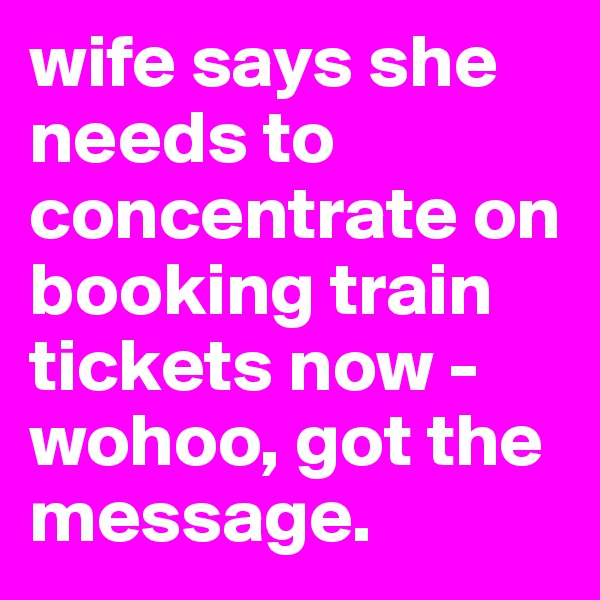wife says she needs to concentrate on booking train tickets now - wohoo, got the message.