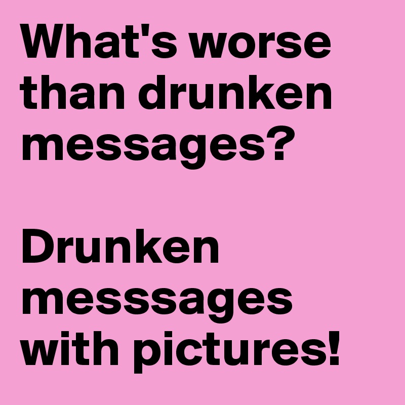 What's worse than drunken messages?

Drunken messsages with pictures!