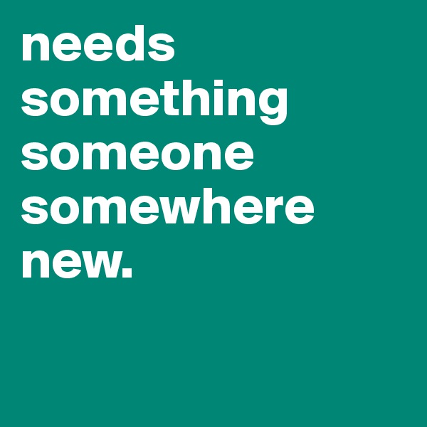 needs something someone
somewhere
new. 

