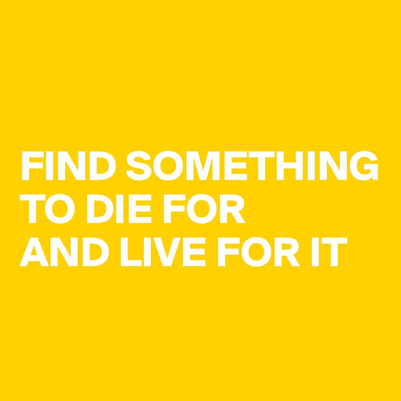


FIND SOMETHING TO DIE FOR 
AND LIVE FOR IT

