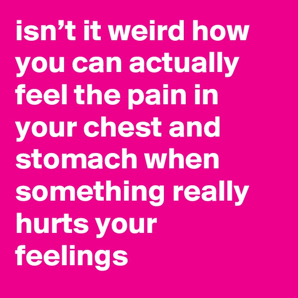 isn’t it weird how you can actually feel the pain in your chest and stomach when something really hurts your feelings