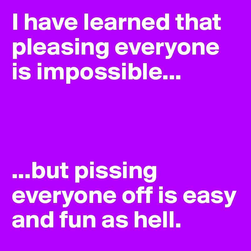 I have learned that pleasing everyone is impossible...



...but pissing everyone off is easy and fun as hell.