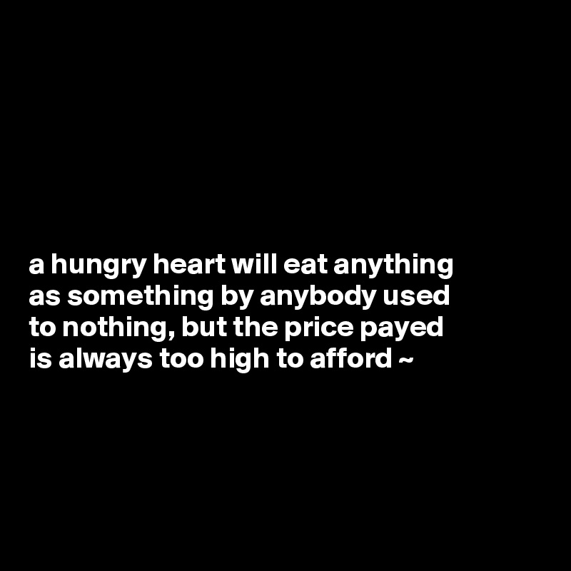 






a hungry heart will eat anything 
as something by anybody used 
to nothing, but the price payed 
is always too high to afford ~ 




