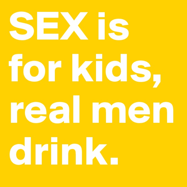 SEX is for kids,
real men drink.