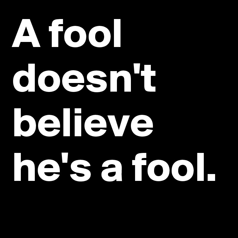 A fool doesn't believe he's a fool.