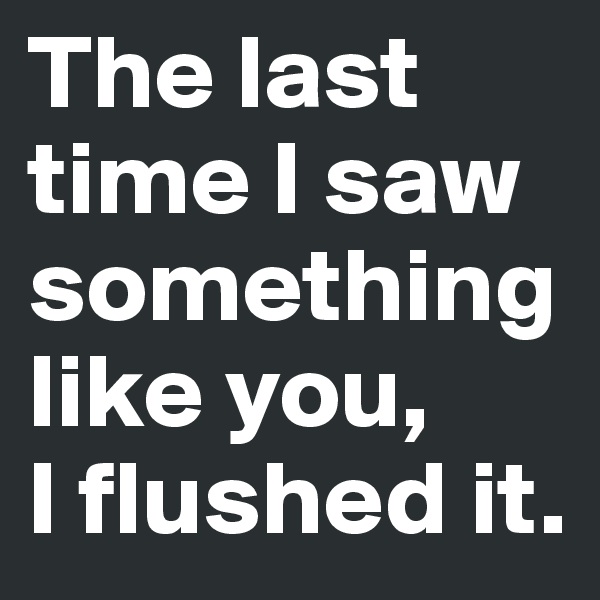 The last time I saw something like you, 
I flushed it.