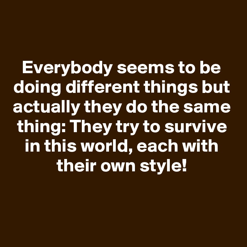 
Everybody seems to be doing different things but actually they do the same thing: They try to survive in this world, each with their own style!


