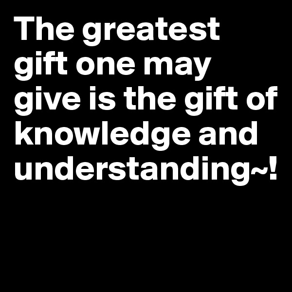 The greatest gift one may give is the gift of knowledge and understanding~!

